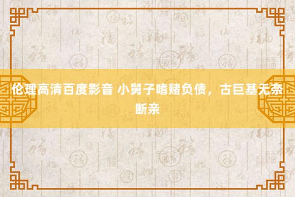 伦理高清百度影音 小舅子嗜赌负债,古巨基无奈断亲