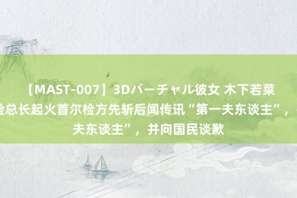 【MAST-007】3Dバーチャル彼女 木下若菜 韩媒：韩搜检总长起火首尔检方先斩后闻传讯“第一夫东谈主”，并向国民谈歉