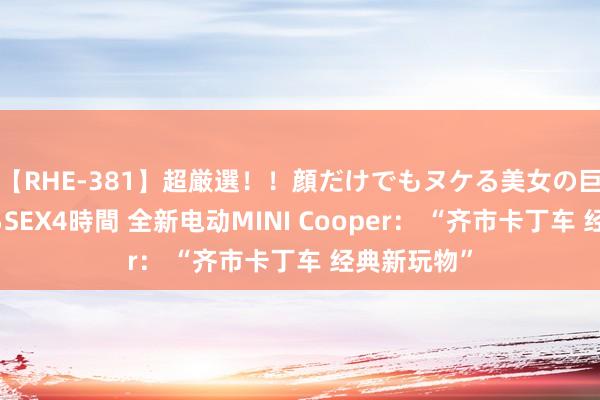 【RHE-381】超厳選！！顔だけでもヌケる美女の巨乳が揺れるSEX4時間 全新电动MINI Cooper： “齐市卡丁车 经典新玩物”