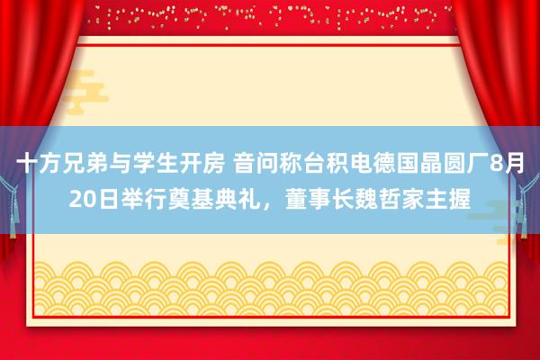十方兄弟与学生开房 音问称台积电德国晶圆厂8月20日举行奠基典礼，董事长魏哲家主握