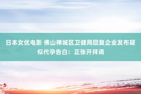 日本女优电影 佛山禅城区卫健局回复企业发布疑似代孕告白：正张开拜谒