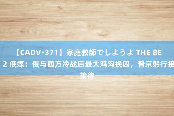 【CADV-371】家庭教師でしようよ THE BEST 2 俄媒：俄与西方冷战后最大鸿沟换囚，普京躬行接待