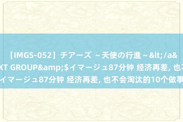 【IMGS-052】チアーズ ～天使の行進～</a>2015-09-17NEXT GROUP&$イマージュ87分钟 经济再差, 也不会淘汰的10个做事