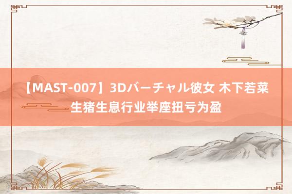 【MAST-007】3Dバーチャル彼女 木下若菜 生猪生息行业举座扭亏为盈
