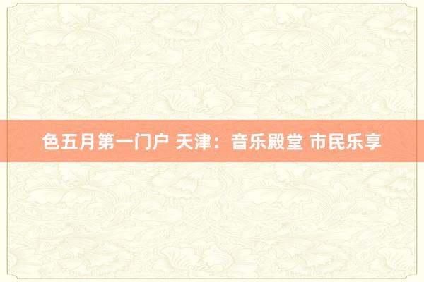 色五月第一门户 天津：音乐殿堂 市民乐享