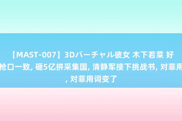 【MAST-007】3Dバーチャル彼女 木下若菜 好意思菲枪口一致, 砸5亿拼采集国, 清静军接下挑战书, 对菲用词变了