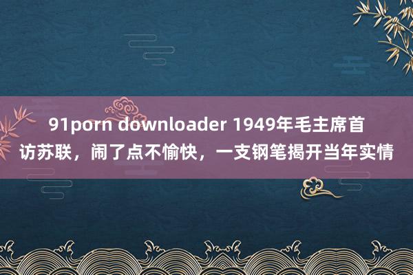 91porn downloader 1949年毛主席首访苏联，闹了点不愉快，一支钢笔揭开当年实情