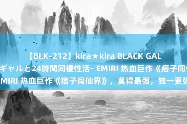 【BLK-212】kira★kira BLACK GAL レンタル痴女GAL-日焼け黒ギャルと24時間同棲性活- EMIRI 热血巨作《痞子闯仙界》，莫得最强，独一更强！
