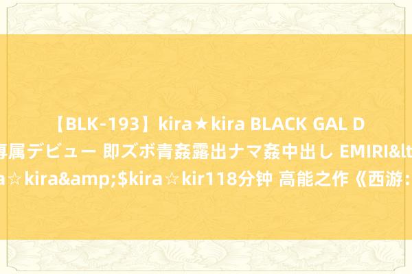 【BLK-193】kira★kira BLACK GAL DEBUT 日焼け黒ギャル専属デビュー 即ズボ青姦露出ナマ姦中出し EMIRI</a>2014-11-19kira☆kira&$kira☆kir118分钟 高能之作《西游：我的门徒太逆天》，老书虫都百看不厌