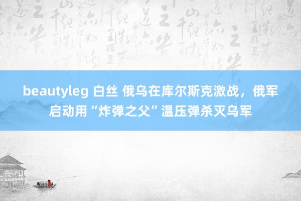 beautyleg 白丝 俄乌在库尔斯克激战，俄军启动用“炸弹之父”温压弹杀灭乌军