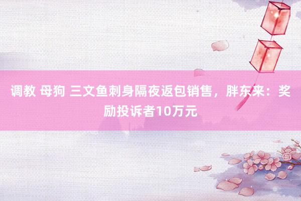 调教 母狗 三文鱼刺身隔夜返包销售，胖东来：奖励投诉者10万元