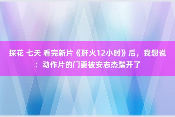 探花 七天 看完新片《肝火12小时》后，我想说：动作片的门要被安志杰踹开了