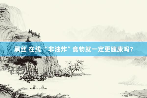 黑丝 在线 “非油炸”食物就一定更健康吗?