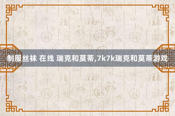制服丝袜 在线 瑞克和莫蒂,7k7k瑞克和莫蒂游戏