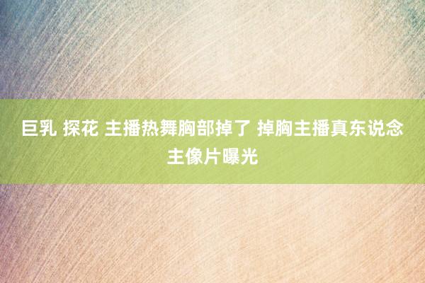 巨乳 探花 主播热舞胸部掉了 掉胸主播真东说念主像片曝光