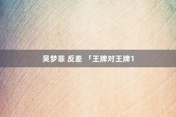 吴梦菲 反差 「王牌对王牌1