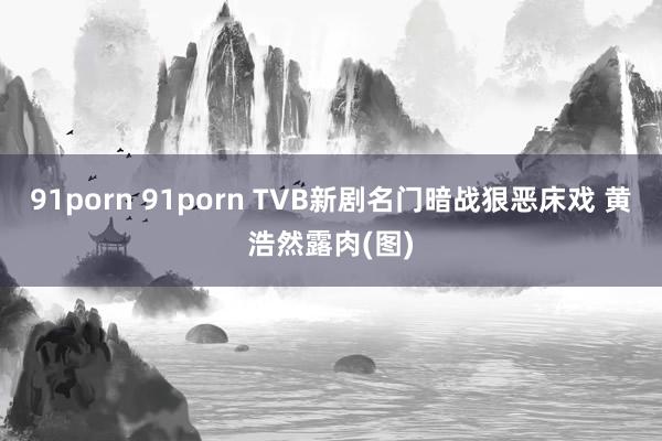 91porn 91porn TVB新剧名门暗战狠恶床戏 黄浩然露肉(图)