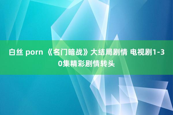 白丝 porn 《名门暗战》大结局剧情 电视剧1-30集精彩剧情转头