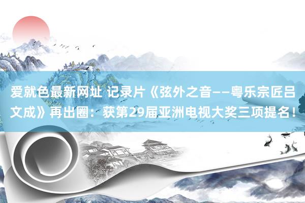 爱就色最新网址 记录片《弦外之音——粤乐宗匠吕文成》再出圈：获第29届亚洲电视大奖三项提名！