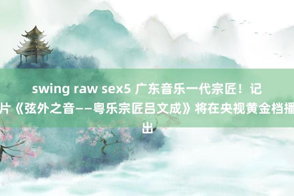 swing raw sex5 广东音乐一代宗匠！记载片《弦外之音——粤乐宗匠吕文成》将在央视黄金档播出