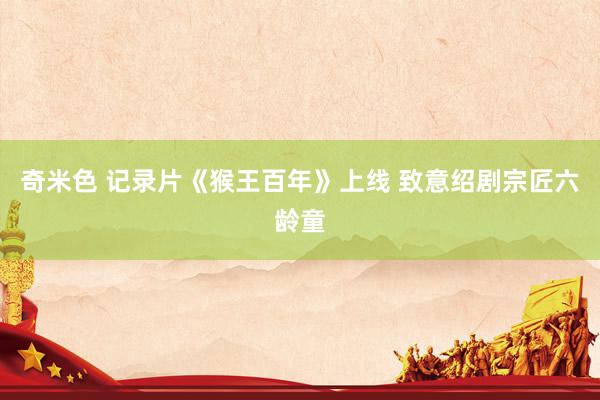 奇米色 记录片《猴王百年》上线 致意绍剧宗匠六龄童