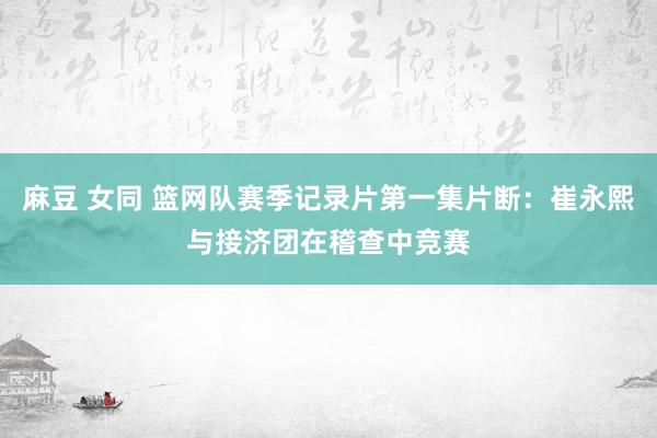 麻豆 女同 篮网队赛季记录片第一集片断:崔永熙与接济团在稽查中竞赛