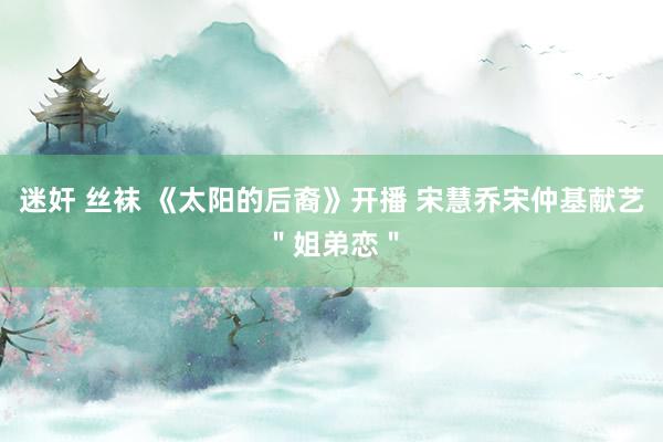 迷奸 丝袜 《太阳的后裔》开播 宋慧乔宋仲基献艺＂姐弟恋＂