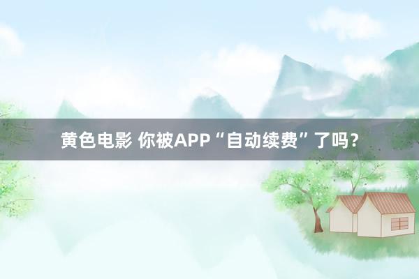 黄色电影 你被APP“自动续费”了吗？