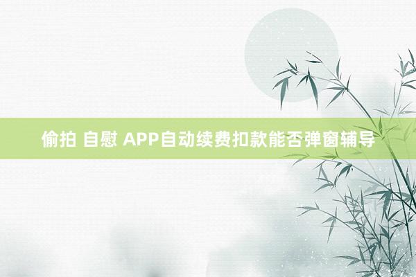 偷拍 自慰 APP自动续费扣款能否弹窗辅导