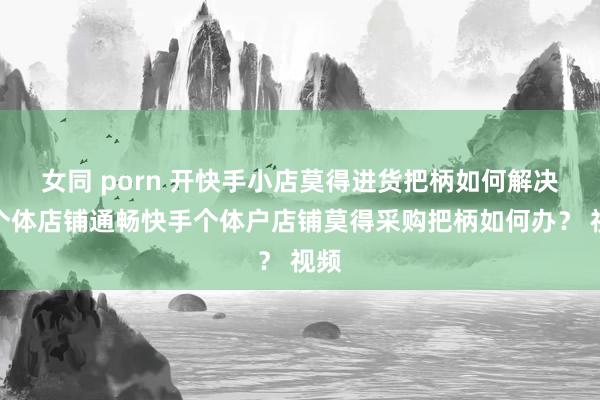 女同 porn 开快手小店莫得进货把柄如何解决？个体店铺通畅快手个体户店铺莫得采购把柄如何办？ 视频