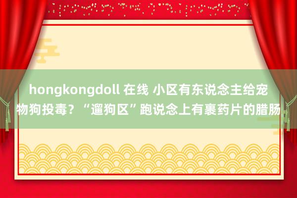 hongkongdoll 在线 小区有东说念主给宠物狗投毒？“遛狗区”跑说念上有裹药片的腊肠