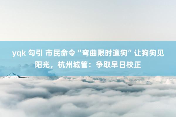 yqk 勾引 市民命令“弯曲限时遛狗”让狗狗见阳光，杭州城管：争取早日校正