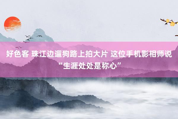好色客 珠江边遛狗路上拍大片 这位手机影相师说“生涯处处是称心”