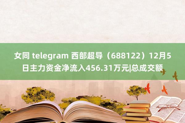 女同 telegram 西部超导（688122）12月5日主力资金净流入456.31万元|总成交额