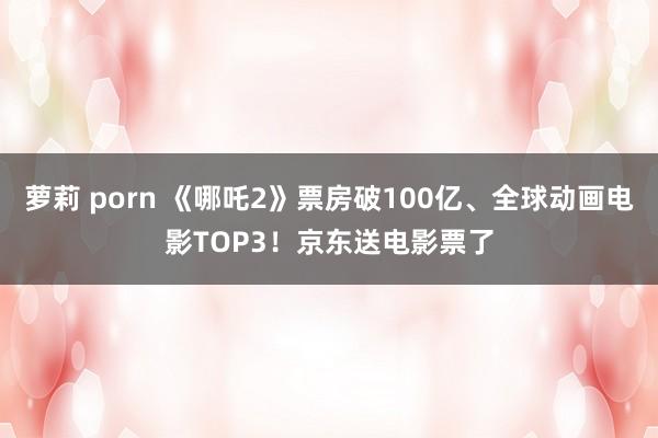萝莉 porn 《哪吒2》票房破100亿、全球动画电影TOP3！京东送电影票了