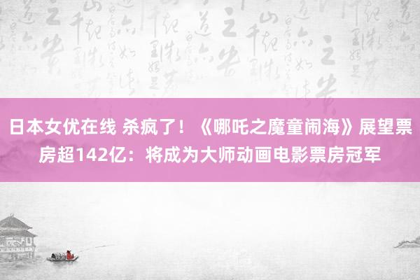 日本女优在线 杀疯了！《哪吒之魔童闹海》展望票房超142亿：将成为大师动画电影票房冠军