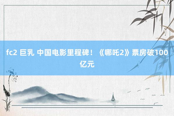 fc2 巨乳 中国电影里程碑！《哪吒2》票房破100亿元