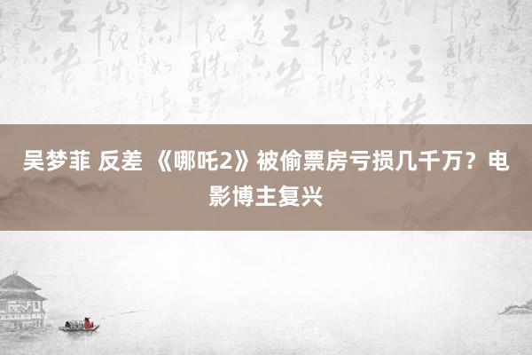 吴梦菲 反差 《哪吒2》被偷票房亏损几千万？电影博主复兴