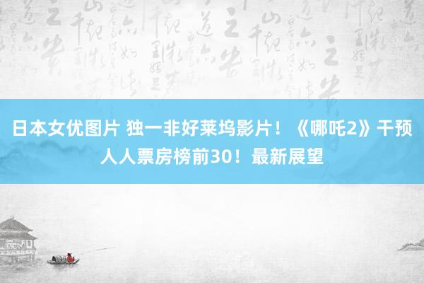 日本女优图片 独一非好莱坞影片！《哪吒2》干预人人票房榜前30！最新展望