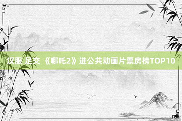 汉服 足交 《哪吒2》进公共动画片票房榜TOP10
