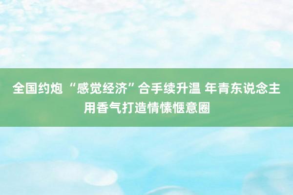 全国约炮 “感觉经济”合手续升温 年青东说念主用香气打造情愫惬意圈