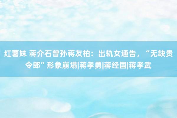 红薯妹 蒋介石曾孙蒋友柏：出轨女通告，“无缺贵令郎”形象崩塌|蒋孝勇|蒋经国|蒋孝武
