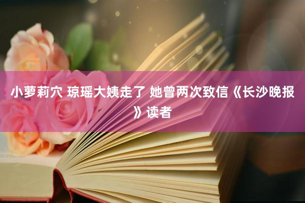 小萝莉穴 琼瑶大姨走了 她曾两次致信《长沙晚报》读者