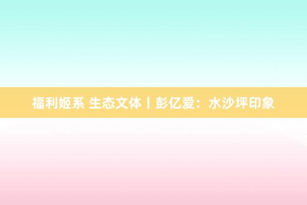 福利姬系 生态文体丨彭亿爱：水沙坪印象