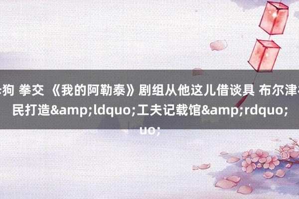 母狗 拳交 《我的阿勒泰》剧组从他这儿借谈具 布尔津村民打造&ldquo;工夫记载馆&rdquo;