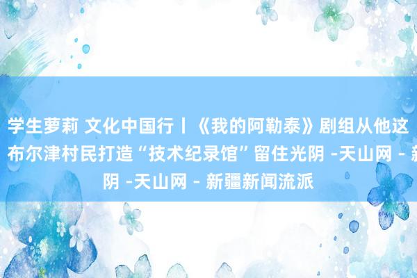 学生萝莉 文化中国行丨《我的阿勒泰》剧组从他这儿借过谈具！布尔津村民打造“技术纪录馆”留住光阴 -天山网 - 新疆新闻流派