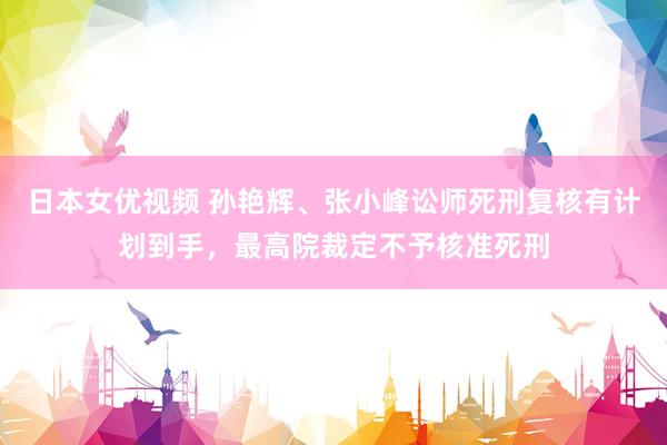 日本女优视频 孙艳辉、张小峰讼师死刑复核有计划到手，最高院裁定不予核准死刑