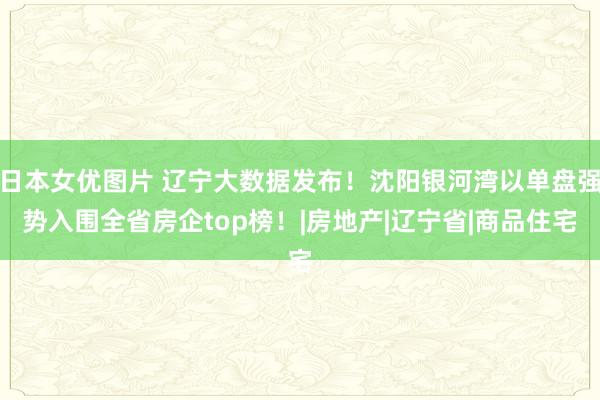 日本女优图片 辽宁大数据发布！沈阳银河湾以单盘强势入围全省房企top榜！|房地产|辽宁省|商品住宅