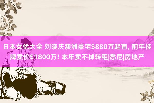 日本女优大全 刘晓庆澳洲豪宅$880万起首， 前年挂牌卖价$1800万! 本年卖不掉转租|悉尼|房地产