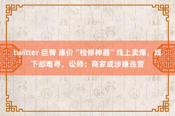 twitter 巨臀 廉价“检修神器”线上卖爆，线下却难寻，讼师：商家或涉嫌违警
